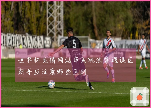 世界杯竞猜网站串关玩法常遇误区新手应注意哪些区别